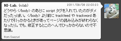 どうやら </body> のあとに script タグを入れていたのがダメだったっぽい。 </body> より前に trackfeed や trackword あたりで引っかかるときがあってページの読み込みが終わらなくなったり。でも、修正するとこのへんでひっかからないので不思議。