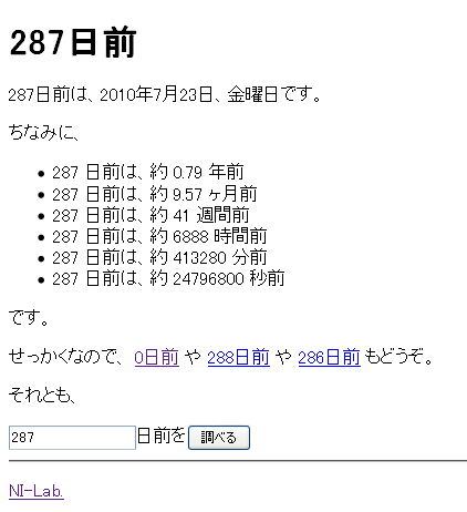 287日前 : 287日前は、2010年7月23日、金曜日です。ちなみに、 * 287 日前は、約 0.79 年前 * 287 日前は、約 9.57 ヶ月前 * 287 日前は、約 41 週間前 * 287 日前は、約 6888 時間前 * 287 日前は、約 413280 分前 * 287 日前は、約 24796800 秒前 です。せっかくなので、 0日前 や 288日前 や 286日前 もどうぞ。