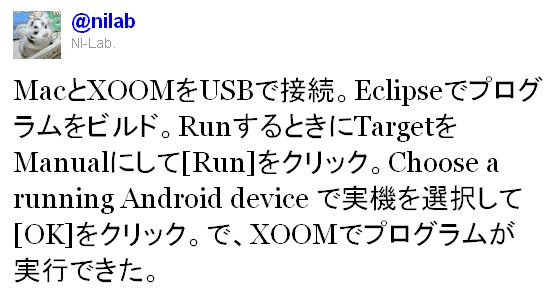 Twitter / @nilab: MacとXOOMをUSBで接続。Eclipseでプログラムをビルド。RunするときにTargetをManualにして[Run]をクリック。Choose a running Android device で実機を選択して[OK]をクリック。で、XOOMでプログラムが実行できた。