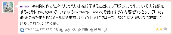 14年前に作ったメーリングリストを終了することに。プログラミングについての雑談をするために作ったMLで、いまならTwitterやTimelogで話すような内容をやりとりしていた。最後に来たまともなメールは8年前。いいかげんにクローズしなくてはと思いつつ放置していた。これでようやく幕。