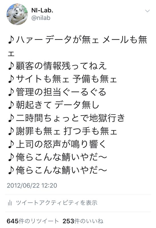 ♪ハァー データが無ェ メールも無ェ ♪顧客の情報残ってねえ ♪サイトも無ェ 予備も無ェ ♪管理の担当ぐーるぐる ♪朝起きて データ無し ♪二時間ちょっとで地獄行き ♪謝罪も無ェ 打つ手も無ェ ♪上司の怒声が鳴り響く ♪俺らこんな鯖いやだ～ ♪俺らこんな鯖いやだ～