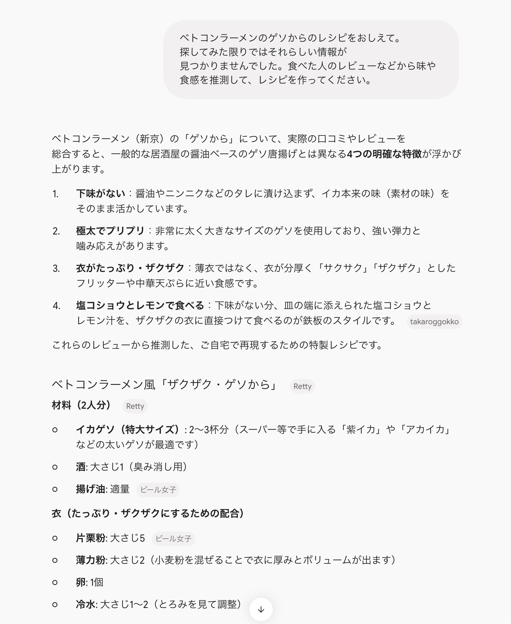 Gemini 3.1 Pro にしてちょっと聞き方を変えてみた結果。 「ベトコンラーメンのゲソからのレシピをおしえて。探してみた限りではそれらしい情報が見つかりませんでした。食べた人のレビューなどから味や食感を推測して、レシピを作ってください。」 単純にレシピを聞くよりは分析して考えてくれている感じがする。