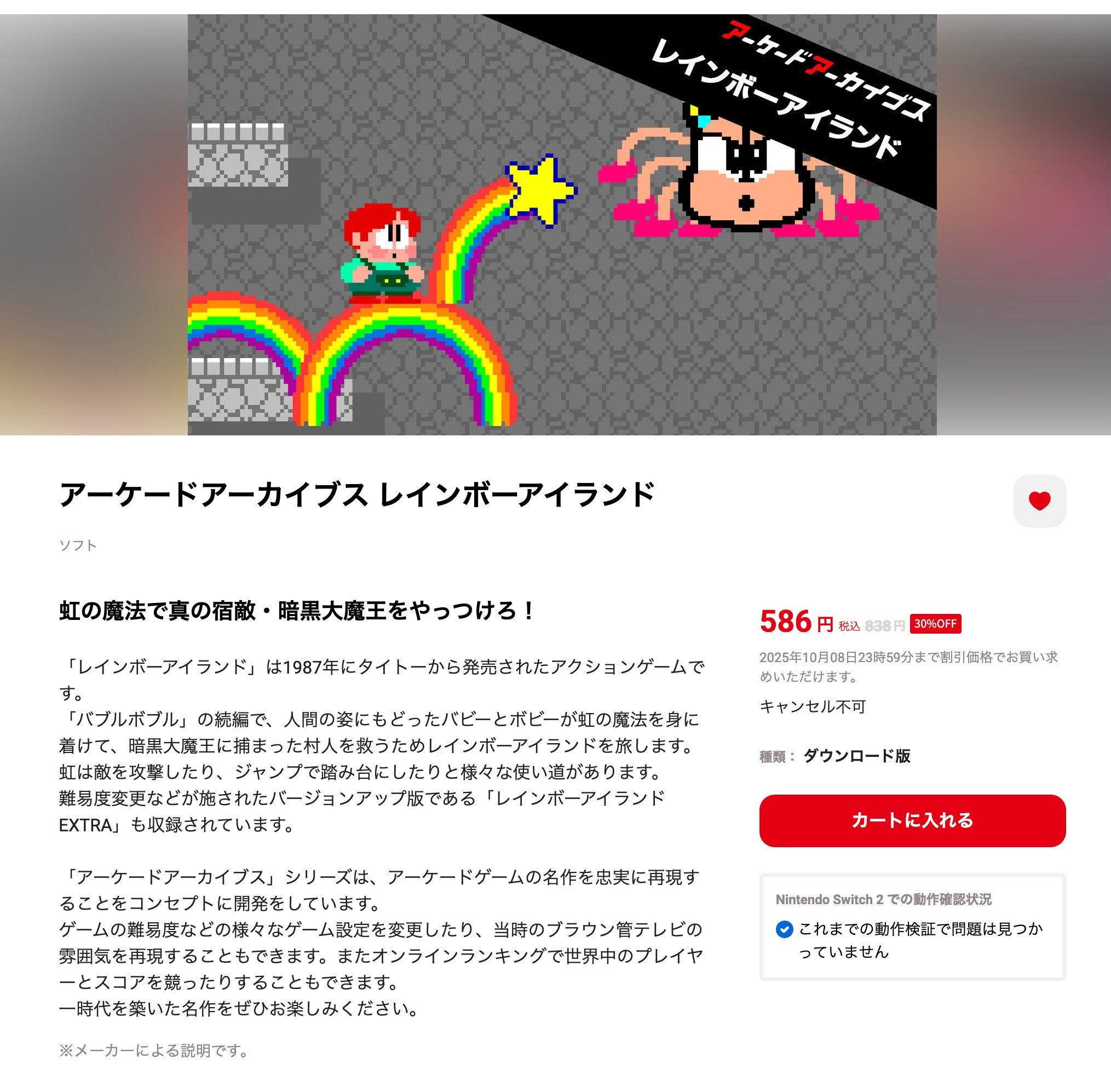 Nintendo Switch アーケードアーカイブス レインボーアイランドを購入。 「「レインボーアイランド」は1987年にタイトーから発売されたアクションゲームです。「バブルボブル」の続編で、人間の姿にもどったバビーとボビーが虹の魔法を身に着けて、暗黒大魔王に捕まった村人を救うためレインボーアイランドを旅します。虹は敵を攻撃したり、ジャンプで踏み台にしたりと様々な使い道があります。難易度変更などが施されたバージョンアップ版である「レインボーアイランド EXTRA」も収録されています。」 アーケードアーカイブス レインボーアイランド | My Nintendo Store（マイニンテンドーストア） 