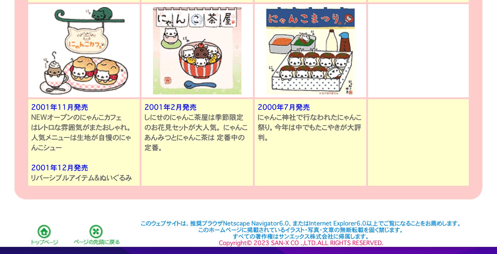 サンエックス、にゃんにゃんにゃんこのWebサイトももう更新されてなさそうな雰囲気。 「このウェブサイトは、推奨ブラウザNetscape Navigator6.0、またはInternet Explorer6.0以上でご覧になることをお薦めします」 San-Xネット サンエックス、にゃんにゃんにゃんこのWebサイトももう更新されてなさそうな雰囲気。 「このウェブサイトは、推奨ブラウザNetscape Navigator6.0、またはInternet Explorer6.0以上でご覧になることをお薦めします」 San-Xネット