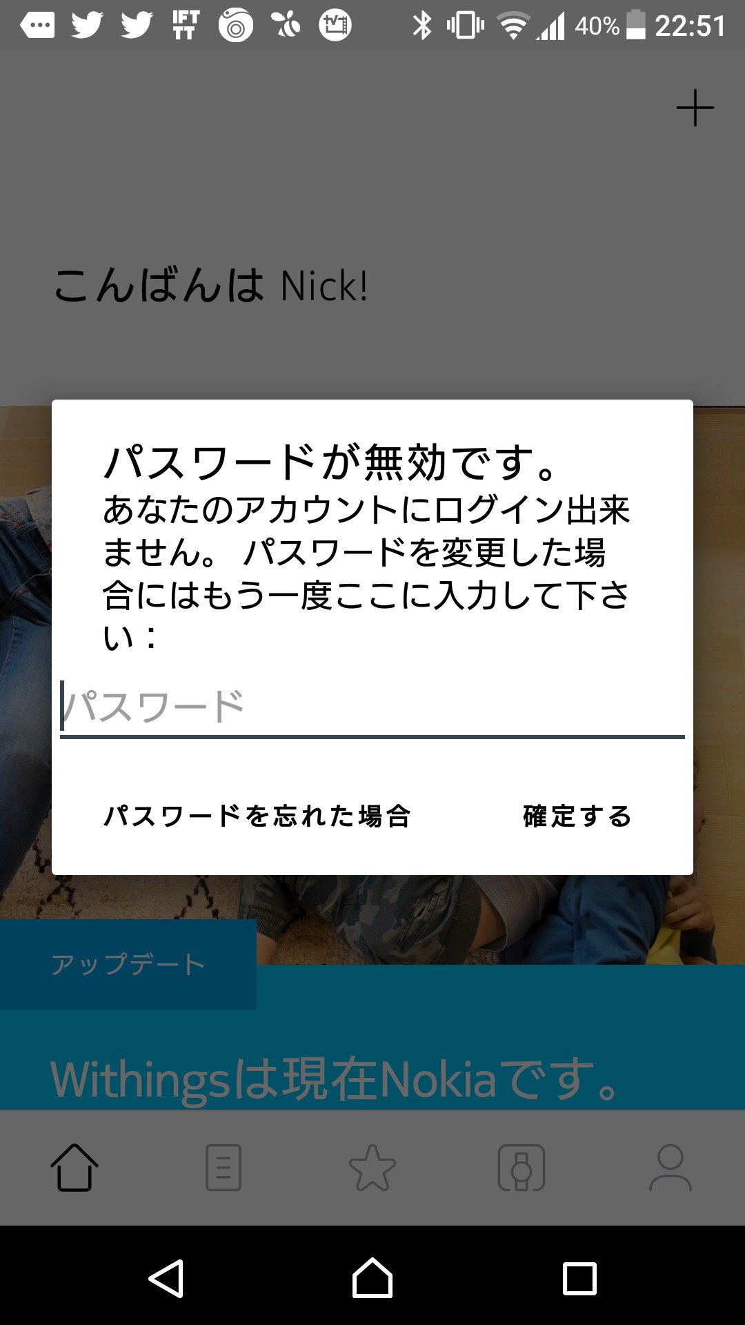 Nokia になってもあいかわらず Withings アプリはログインのバグが残ってた。ログイン用のメールアドレスをWebサイトで変更したんだけど、お馬鹿さんだから古いアドレスに対するパスワードを求めてくる。アプリ上でのメールアドレス変更できず。アプリ再インストしかないかな。 Nokia になってもあいかわらず Withings アプリはログインのバグが残ってた。ログイン用のメールアドレスをWebサイトで変更したんだけど、お馬鹿さんだから古いアドレスに対するパスワードを求めてくる。アプリ上でのメールアドレス変更できず。アプリ再インストしかないかな。
